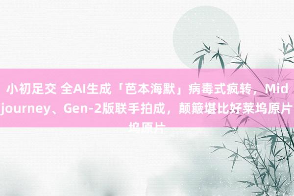 小初足交 全AI生成「芭本海默」病毒式疯转，Midjourney、Gen-2版联手拍成，颠簸堪比好莱坞原片