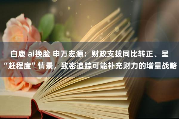 白鹿 ai换脸 申万宏源：财政支拨同比转正、呈“赶程度”情景，致密追踪可能补充财力的增量战略