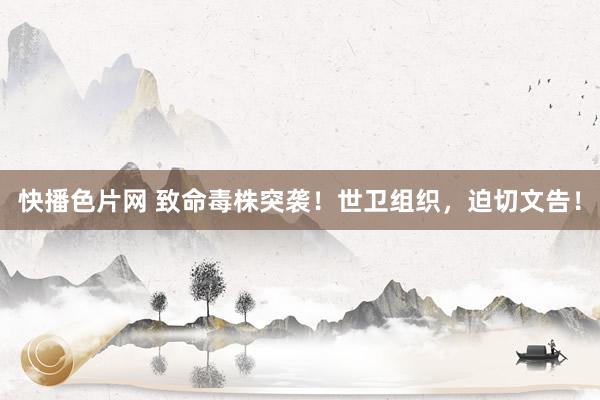 快播色片网 致命毒株突袭！世卫组织，迫切文告！