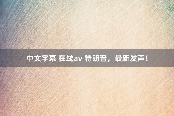 中文字幕 在线av 特朗普，最新发声！