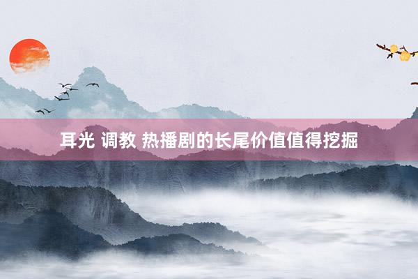 耳光 调教 热播剧的长尾价值值得挖掘
