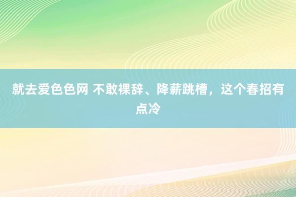 就去爱色色网 不敢裸辞、降薪跳槽，这个春招有点冷