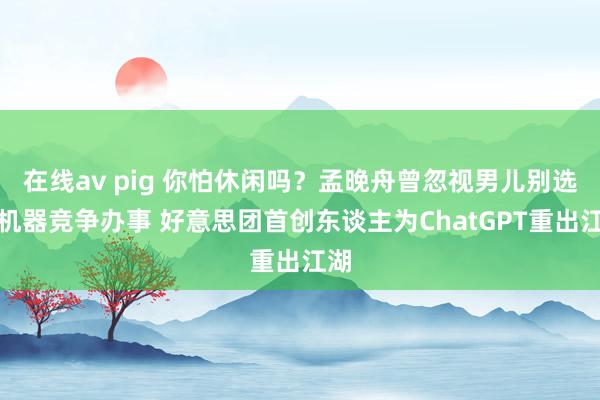 在线av pig 你怕休闲吗？孟晚舟曾忽视男儿别选和机器竞争办事 好意思团首创东谈主为ChatGPT重出江湖