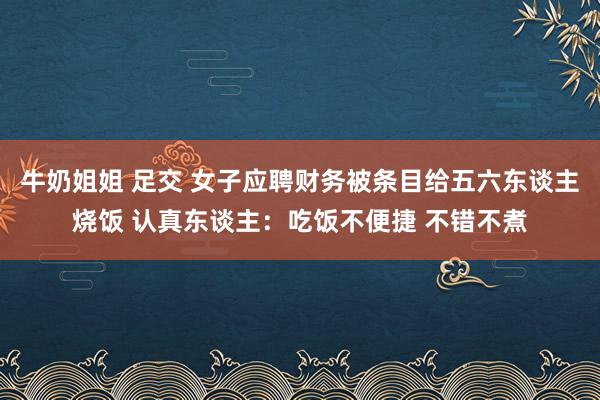 牛奶姐姐 足交 女子应聘财务被条目给五六东谈主烧饭 认真东谈主：吃饭不便捷 不错不煮