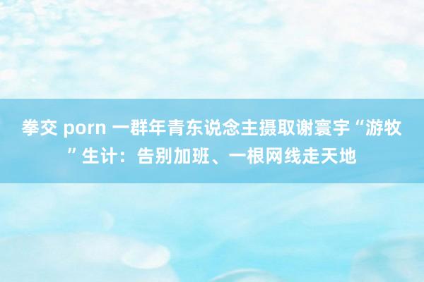 拳交 porn 一群年青东说念主摄取谢寰宇“游牧”生计：告别加班、一根网线走天地