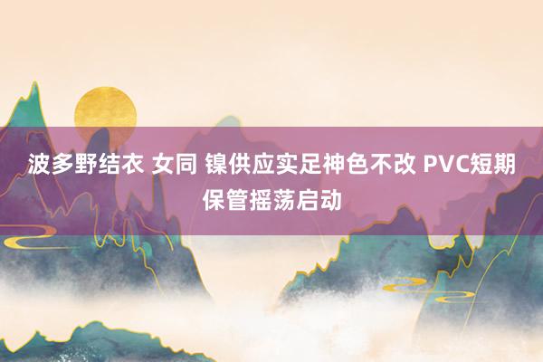 波多野结衣 女同 镍供应实足神色不改 PVC短期保管摇荡启动