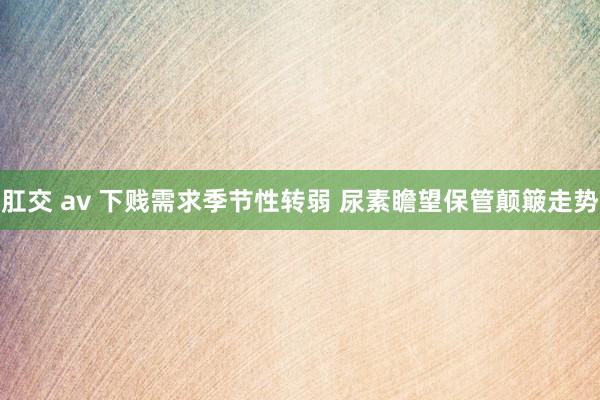肛交 av 下贱需求季节性转弱 尿素瞻望保管颠簸走势