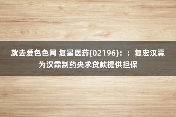 就去爱色色网 复星医药(02196)：：复宏汉霖为汉霖制药央求贷款提供担保