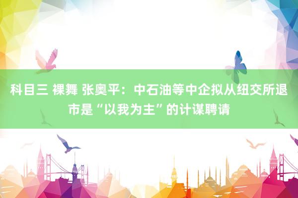 科目三 裸舞 张奥平：中石油等中企拟从纽交所退市是“以我为主”的计谋聘请