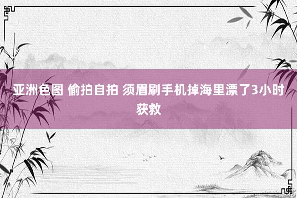 亚洲色图 偷拍自拍 须眉刷手机掉海里漂了3小时获救