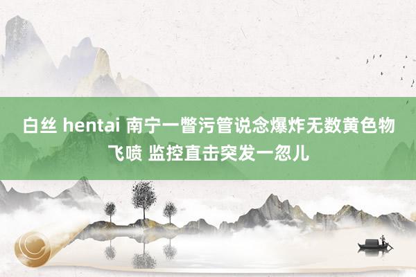 白丝 hentai 南宁一瞥污管说念爆炸无数黄色物飞喷 监控直击突发一忽儿