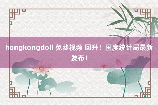 hongkongdoll 免费视频 回升！国度统计局最新发布！