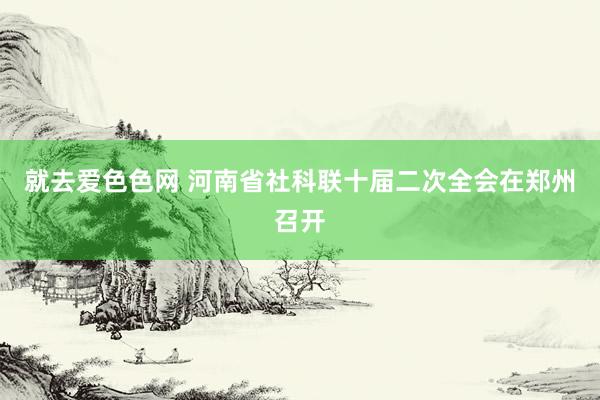 就去爱色色网 河南省社科联十届二次全会在郑州召开