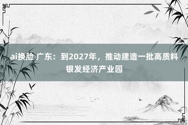 ai换脸 广东：到2027年，推动建造一批高质料银发经济产业园