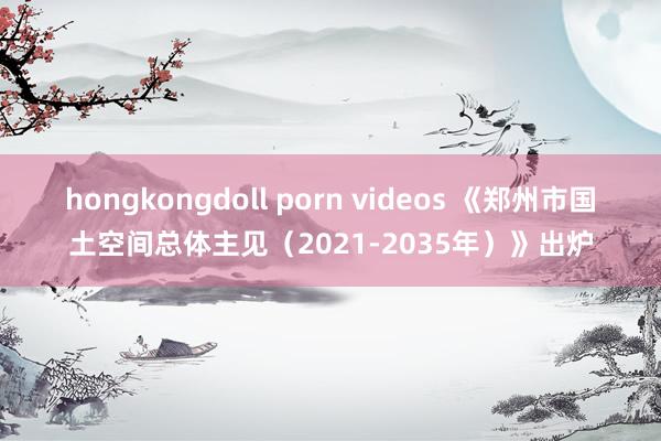 hongkongdoll porn videos 《郑州市国土空间总体主见（2021-2035年）》出炉