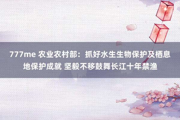 777me 农业农村部：抓好水生生物保护及栖息地保护成就 坚毅不移鼓舞长江十年禁渔