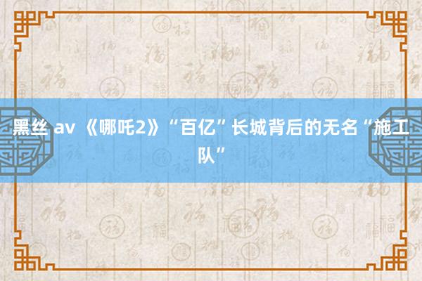 黑丝 av 《哪吒2》“百亿”长城背后的无名“施工队”