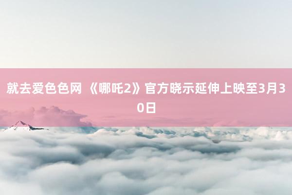 就去爱色色网 《哪吒2》官方晓示延伸上映至3月30日