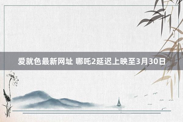 爱就色最新网址 哪吒2延迟上映至3月30日