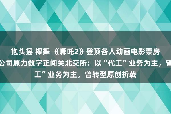 抱头摇 裸舞 《哪吒2》登顶各人动画电影票房榜！背后殊效公司原力数字正闯关北交所：以“代工”业务为主，曾转型原创折戟