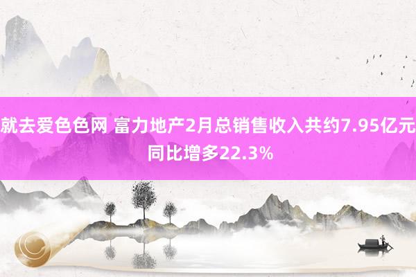 就去爱色色网 富力地产2月总销售收入共约7.95亿元 同比增多22.3%