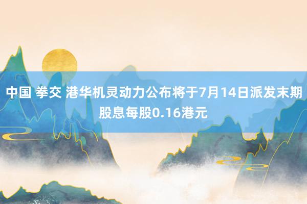 中国 拳交 港华机灵动力公布将于7月14日派发末期股息每股0.16港元