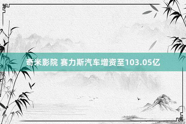 奇米影院 赛力斯汽车增资至103.05亿