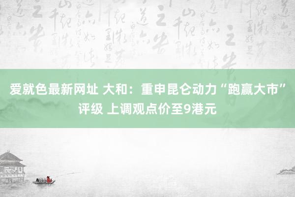 爱就色最新网址 大和：重申昆仑动力“跑赢大市”评级 上调观点价至9港元