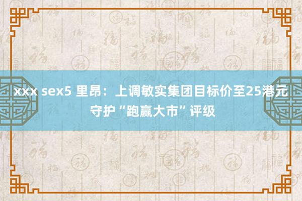 xxx sex5 里昂：上调敏实集团目标价至25港元 守护“跑赢大市”评级