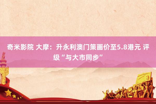 奇米影院 大摩：升永利澳门策画价至5.8港元 评级“与大市同步”